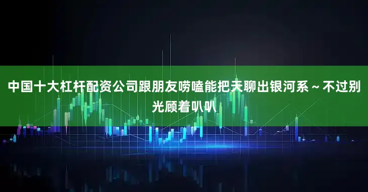 中国十大杠杆配资公司跟朋友唠嗑能把天聊出银河系～不过别光顾着叭叭