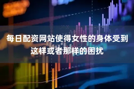 每日配资网站使得女性的身体受到这样或者那样的困扰