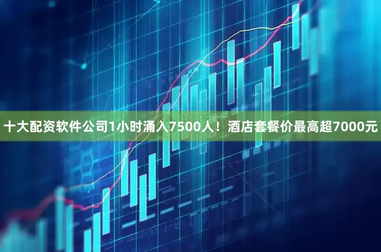 十大配资软件公司1小时涌入7500人！酒店套餐价最高超7000元