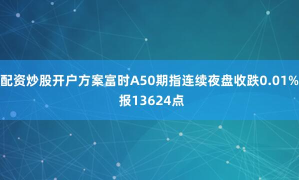 配资炒股开户方案富时A50期指连续夜盘收跌0.01% 报13624点