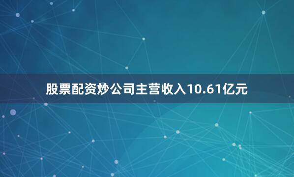 股票配资炒公司主营收入10.61亿元