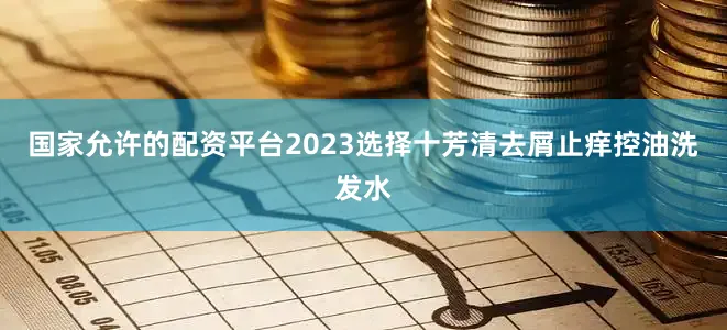 国家允许的配资平台2023选择十芳清去屑止痒控油洗发水