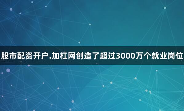 股市配资开户.加杠网创造了超过3000万个就业岗位