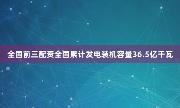 全国前三配资全国累计发电装机容量36.5亿千瓦
