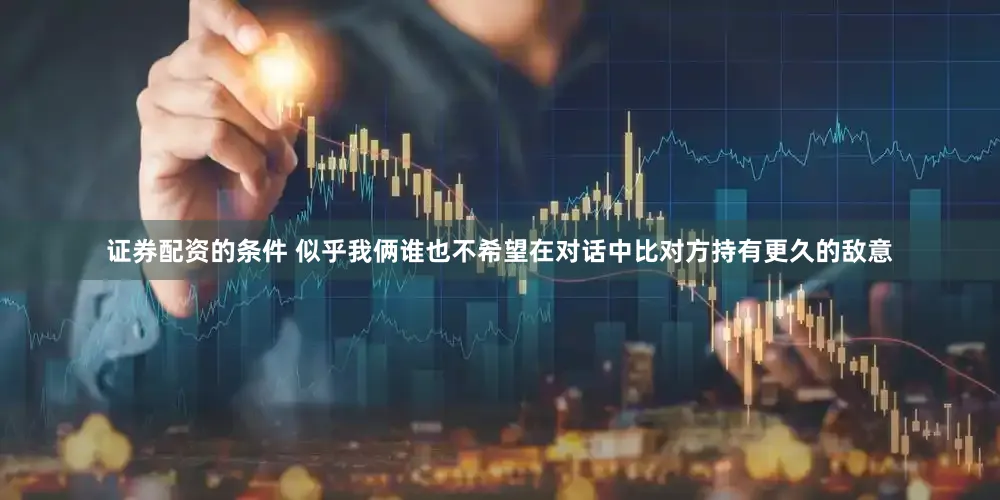 证券配资的条件 似乎我俩谁也不希望在对话中比对方持有更久的敌意