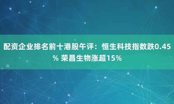 配资企业排名前十港股午评：恒生科技指数跌0.45% 荣昌生物涨超15%