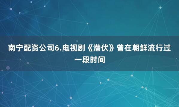 南宁配资公司6.﻿电视剧《潜伏》曾在朝鲜流行过一段时间