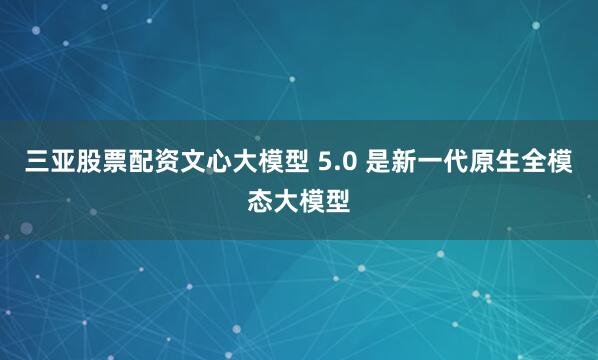 三亚股票配资文心大模型 5.0 是新一代原生全模态大模型