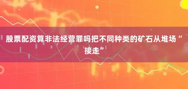 股票配资算非法经营罪吗把不同种类的矿石从堆场“接走”