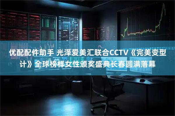 优配配件助手 光泽爱美汇联合CCTV《完美变型计》全球榜样女性颁奖盛典长春圆满落幕