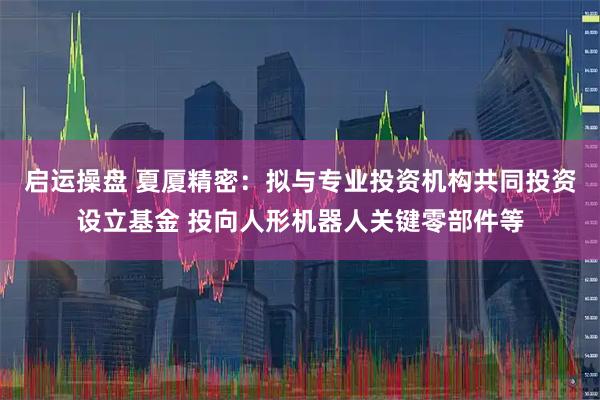 启运操盘 夏厦精密：拟与专业投资机构共同投资设立基金 投向人形机器人关键零部件等