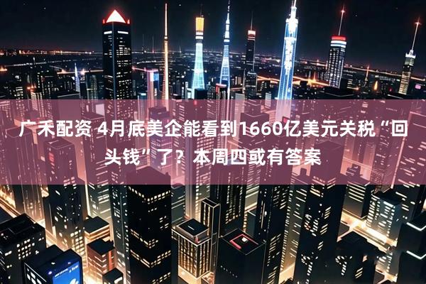 广禾配资 4月底美企能看到1660亿美元关税“回头钱”了？本周四或有答案