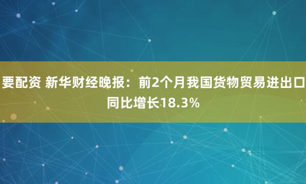 要配资 新华财经晚报：前2个月我国货物贸易进出口同比增长18.3%