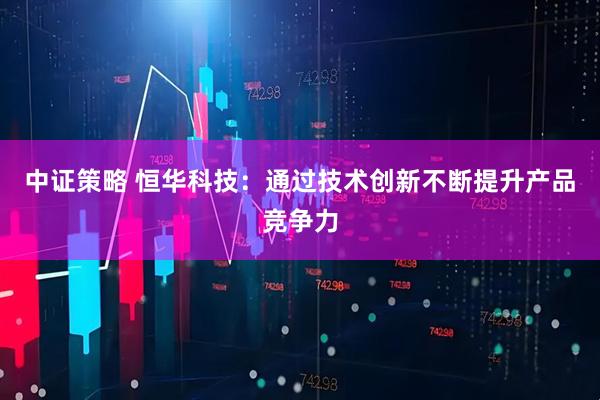 中证策略 恒华科技：通过技术创新不断提升产品竞争力