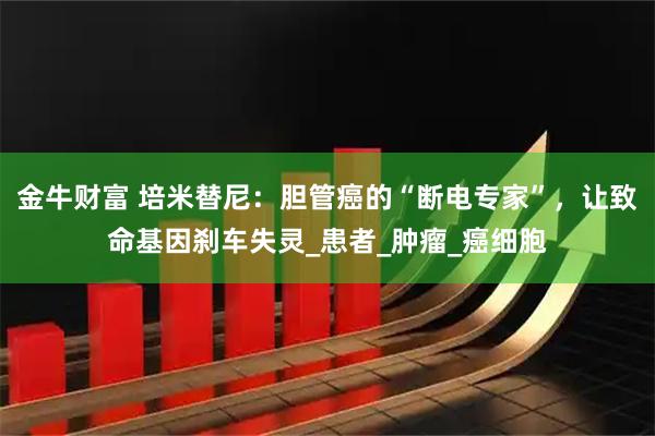 金牛财富 培米替尼：胆管癌的“断电专家”，让致命基因刹车失灵_患者_肿瘤_癌细胞