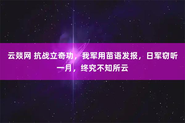 云燚网 抗战立奇功，我军用苗语发报，日军窃听一月，终究不知所云