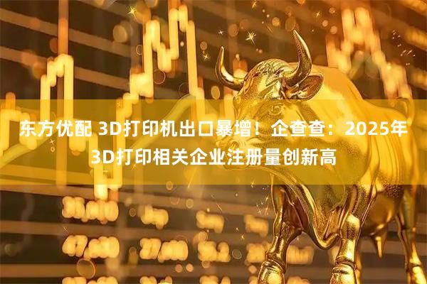 东方优配 3D打印机出口暴增！企查查：2025年3D打印相关企业注册量创新高