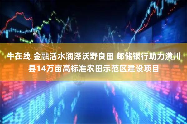 牛在线 金融活水润泽沃野良田 邮储银行助力潢川县14万亩高标准农田示范区建设项目
