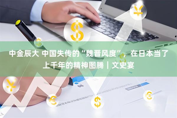 中金辰大 中国失传的“魏晋风度”，在日本当了上千年的精神图腾｜文史宴