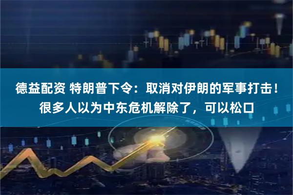 德益配资 特朗普下令：取消对伊朗的军事打击！很多人以为中东危机解除了，可以松口