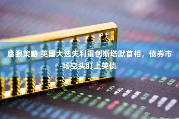 鹰眼策略 英国大选失利重创斯塔默首相，债券市场空头盯上英债