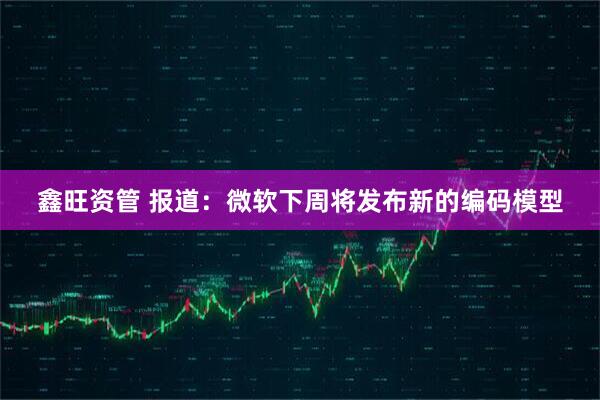 鑫旺资管 报道：微软下周将发布新的编码模型