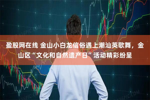 盈股网在线 金山小白龙信俗遇上潮汕英歌舞，金山区“文化和自然遗产日”活动精彩纷呈