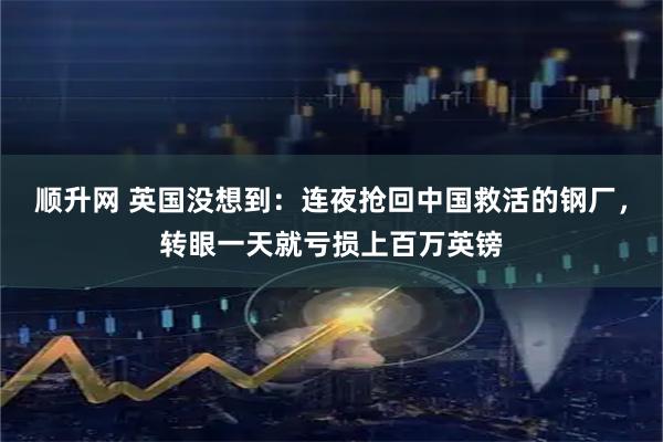 顺升网 英国没想到：连夜抢回中国救活的钢厂，转眼一天就亏损上百万英镑