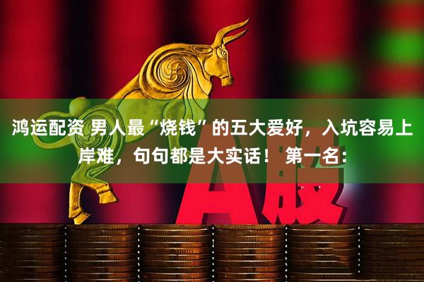 鸿运配资 男人最“烧钱”的五大爱好，入坑容易上岸难，句句都是大实话！ 第一名：