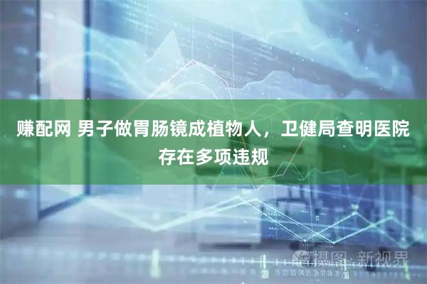 赚配网 男子做胃肠镜成植物人，卫健局查明医院存在多项违规