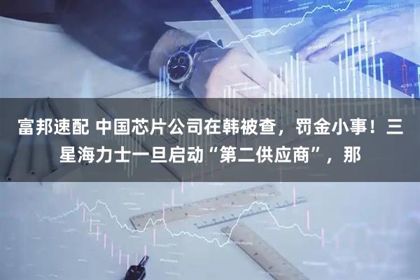富邦速配 中国芯片公司在韩被查，罚金小事！三星海力士一旦启动“第二供应商”，那