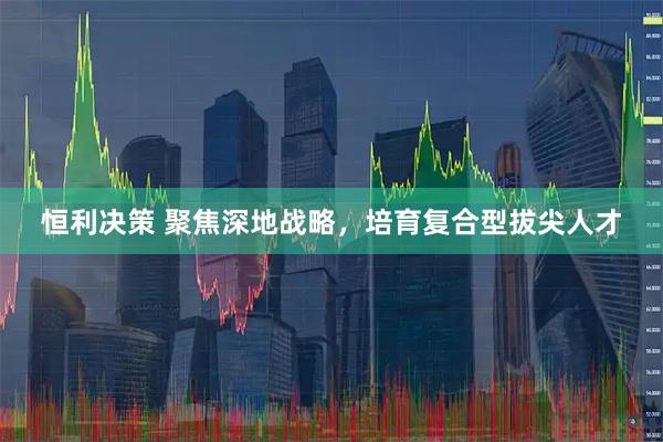 恒利决策 聚焦深地战略，培育复合型拔尖人才