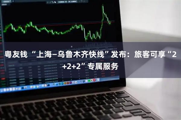 粤友钱 “上海—乌鲁木齐快线”发布：旅客可享“2+2+2”专属服务